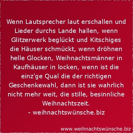 lustige Weihnachtswünsche Wenn Lautsprecher laut erschallen und Lieder durchs Lande hallen, wenn Glitzerwerk beglückt und Kitschiges die Häuser schmückt, wenn dröhnen helle Glocken, Weihnachtsmänner in Kaufhäuser in locken, wenn ist die einzige Qual die der richtigen Geschenkewahl, dann ist sie wahrlich nicht mehr weit, die stille, besinnliche Weihnachtszeit.